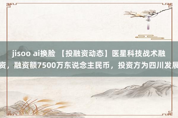 jisoo ai换脸 【投融资动态】医星科技战术融资，融资额7500万东说念主民币，投资方为四川发展