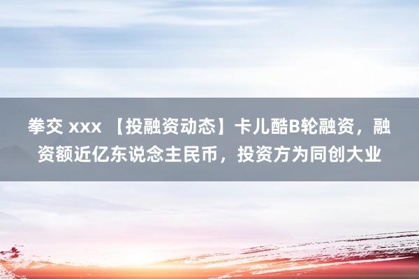 拳交 xxx 【投融资动态】卡儿酷B轮融资，融资额近亿东说念主民币，投资方为同创大业