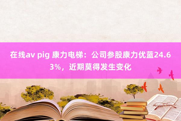 在线av pig 康力电梯：公司参股康力优蓝24.63%，近期莫得发生变化
