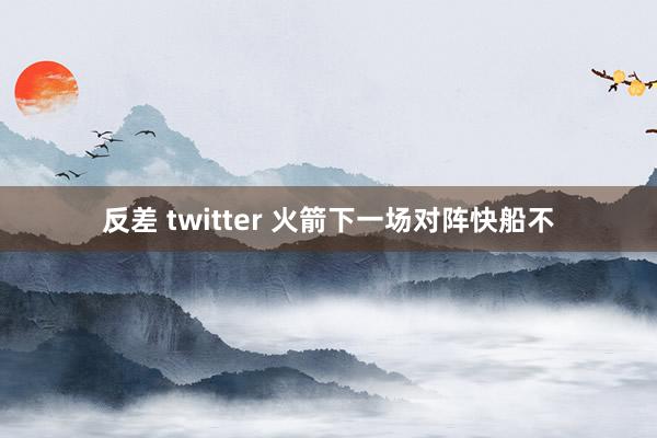 反差 twitter 火箭下一场对阵快船不