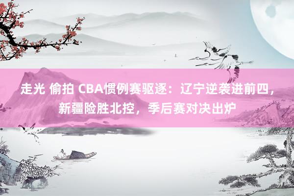 走光 偷拍 CBA惯例赛驱逐：辽宁逆袭进前四，新疆险胜北控，季后赛对决出炉