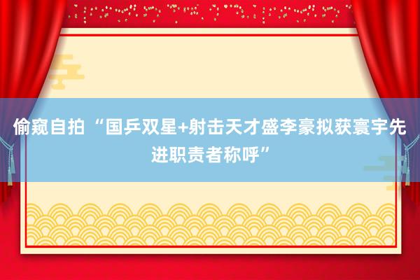 偷窥自拍 “国乒双星+射击天才盛李豪拟获寰宇先进职责者称呼”