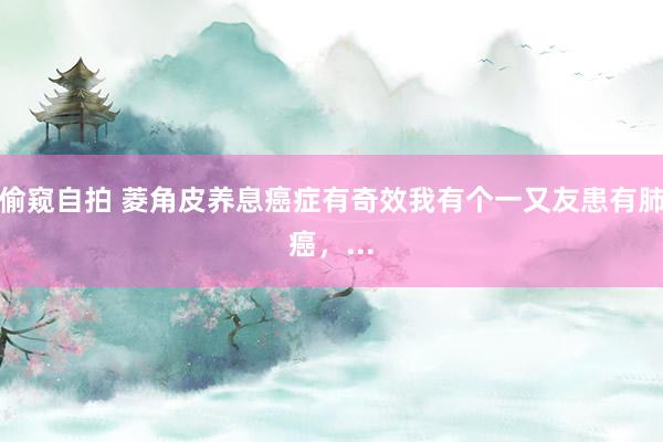 偷窥自拍 菱角皮养息癌症有奇效我有个一又友患有肺癌,...