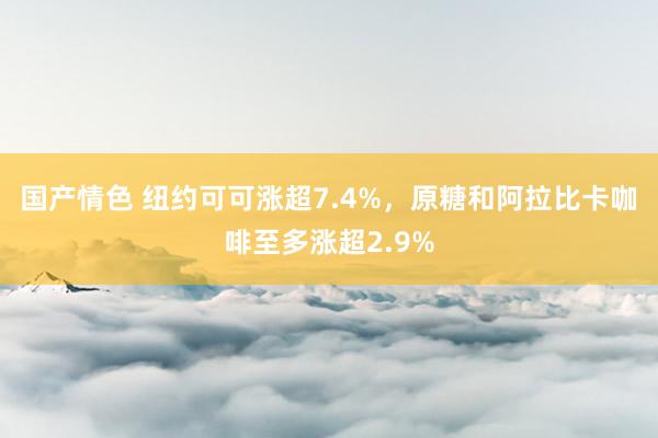 国产情色 纽约可可涨超7.4%，原糖和阿拉比卡咖啡至多涨超2.9%