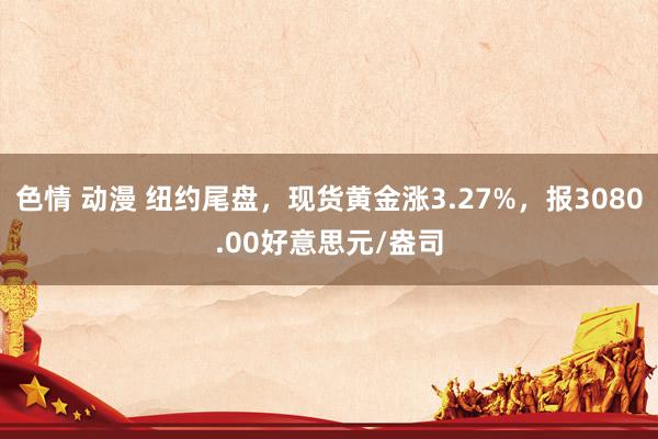 色情 动漫 纽约尾盘，现货黄金涨3.27%，报3080.00好意思元/盎司