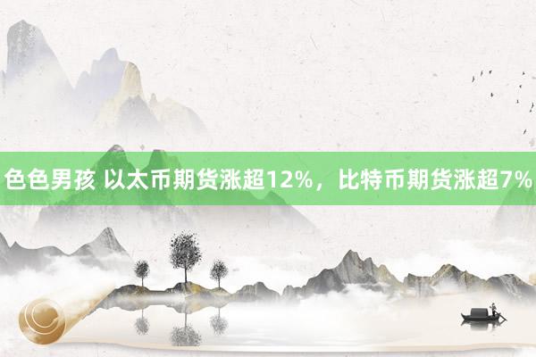 色色男孩 以太币期货涨超12%，比特币期货涨超7%