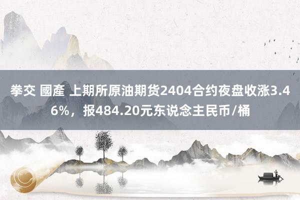 拳交 國產 上期所原油期货2404合约夜盘收涨3.46%，报484.20元东说念主民币/桶