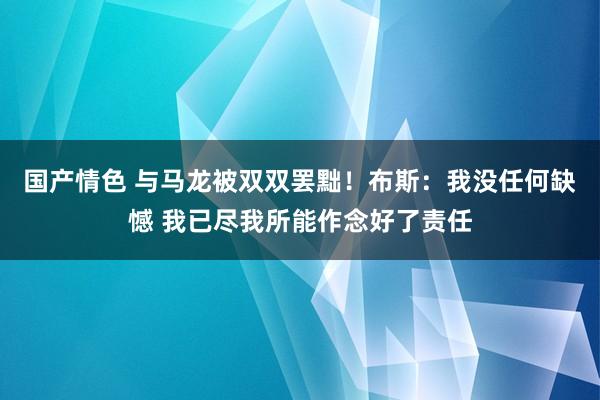 国产情色 与马龙被双双罢黜！布斯：我没任何缺憾 我已尽我所能作念好了责任