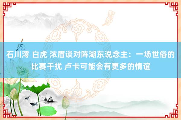 石川澪 白虎 浓眉谈对阵湖东说念主：一场世俗的比赛干扰 卢卡可能会有更多的情谊