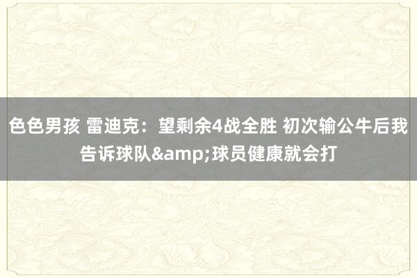 色色男孩 雷迪克：望剩余4战全胜 初次输公牛后我告诉球队&球员健康就会打