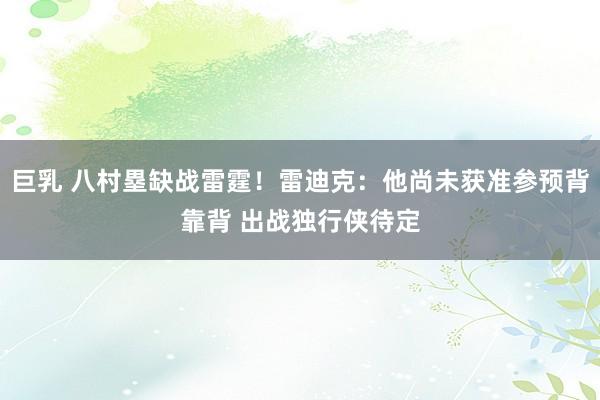 巨乳 八村塁缺战雷霆！雷迪克：他尚未获准参预背靠背 出战独行侠待定