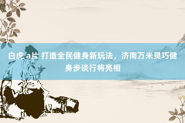 白虎 a片 打造全民健身新玩法，济南万米灵巧健身步谈行将亮相