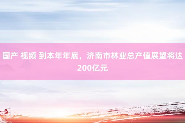 国产 视频 到本年年底，济南市林业总产值展望将达200亿元