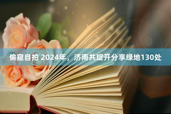 偷窥自拍 2024年，济南共绽开分享绿地130处