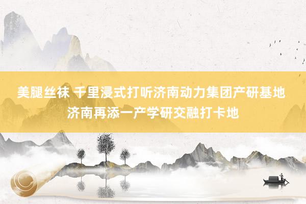 美腿丝袜 千里浸式打听济南动力集团产研基地 济南再添一产学研交融打卡地