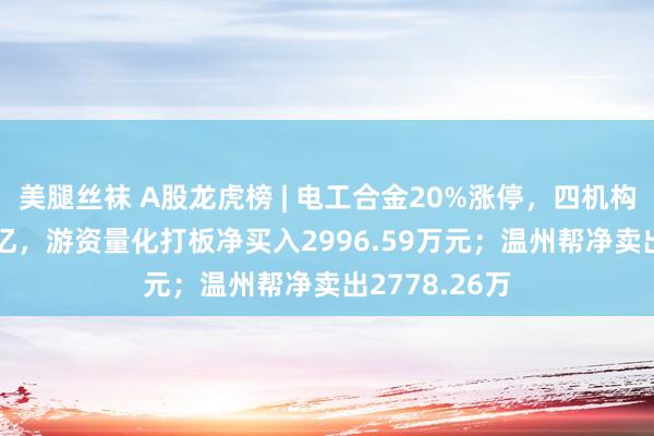 美腿丝袜 A股龙虎榜 | 电工合金20%涨停，四机构净买入1.05亿，游资量化打板净买入2996.59万元；温州帮净卖出2778.26万