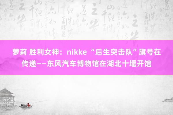 萝莉 胜利女神：nikke “后生突击队”旗号在传递——东风汽车博物馆在湖北十堰开馆