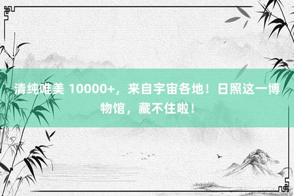 清纯唯美 10000+，来自宇宙各地！日照这一博物馆，藏不住啦！