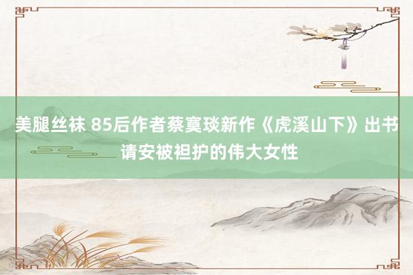 美腿丝袜 85后作者蔡寞琰新作《虎溪山下》出书 请安被袒护的伟大女性