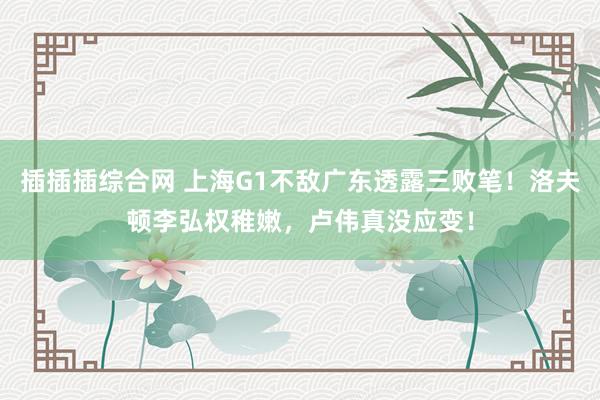 插插插综合网 上海G1不敌广东透露三败笔！洛夫顿李弘权稚嫩，卢伟真没应变！