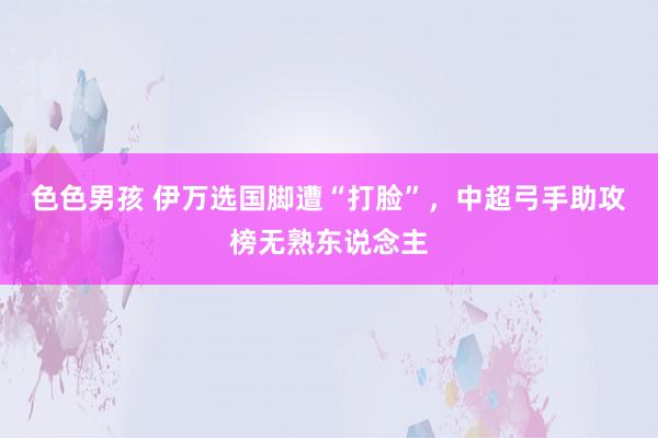 色色男孩 伊万选国脚遭“打脸”，中超弓手助攻榜无熟东说念主