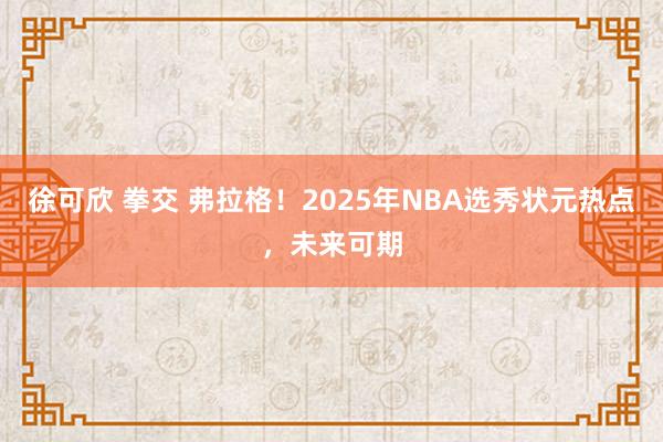 徐可欣 拳交 弗拉格！2025年NBA选秀状元热点，未来可期