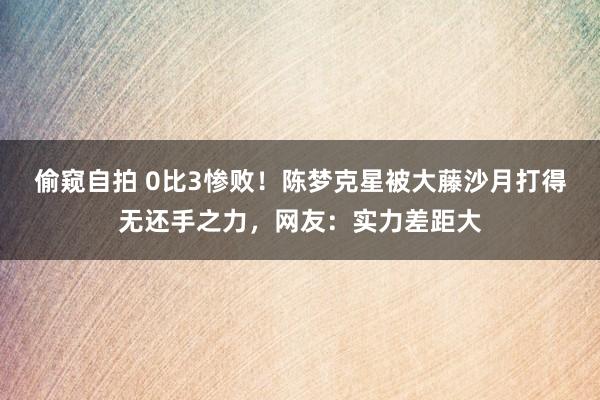 偷窥自拍 0比3惨败！陈梦克星被大藤沙月打得无还手之力，网友：实力差距大