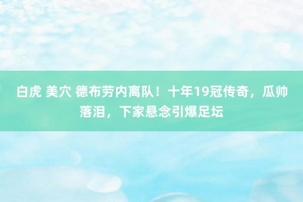 白虎 美穴 德布劳内离队！十年19冠传奇，瓜帅落泪，下家悬念引爆足坛
