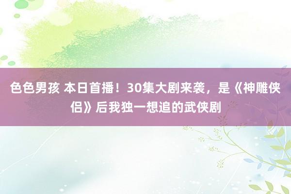 色色男孩 本日首播！30集大剧来袭，是《神雕侠侣》后我独一想追的武侠剧
