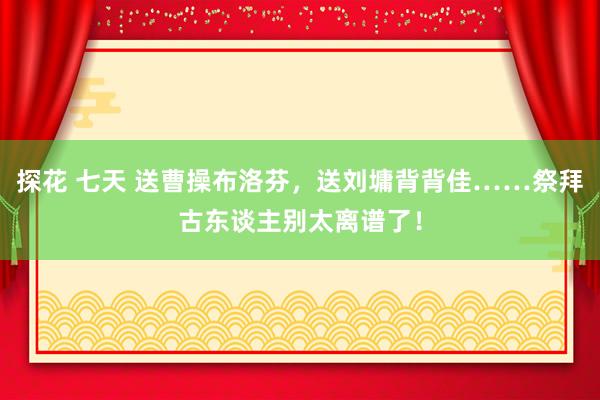 探花 七天 送曹操布洛芬，送刘墉背背佳……祭拜古东谈主别太离谱了！