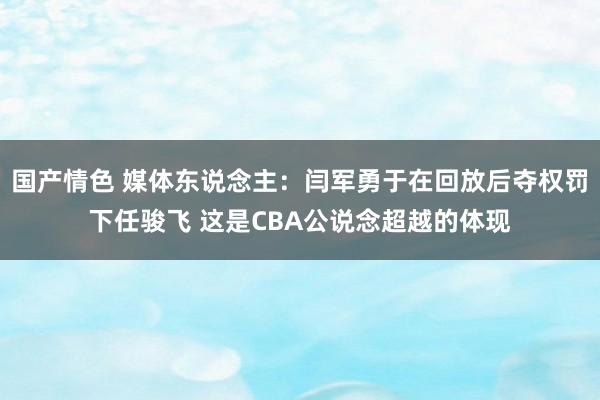 国产情色 媒体东说念主：闫军勇于在回放后夺权罚下任骏飞 这是CBA公说念超越的体现