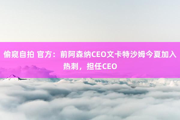 偷窥自拍 官方：前阿森纳CEO文卡特沙姆今夏加入热刺，担任CEO