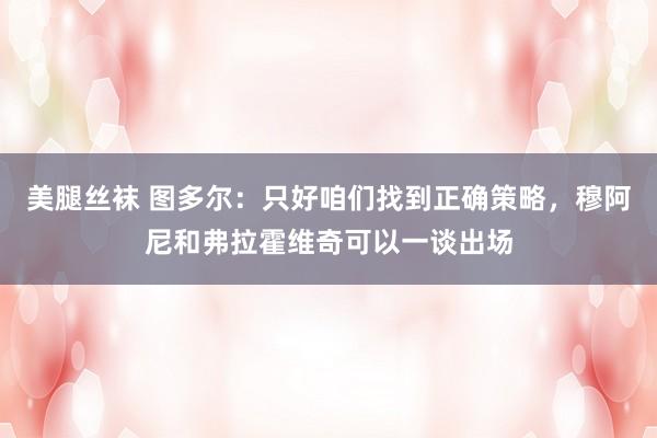 美腿丝袜 图多尔：只好咱们找到正确策略，穆阿尼和弗拉霍维奇可以一谈出场
