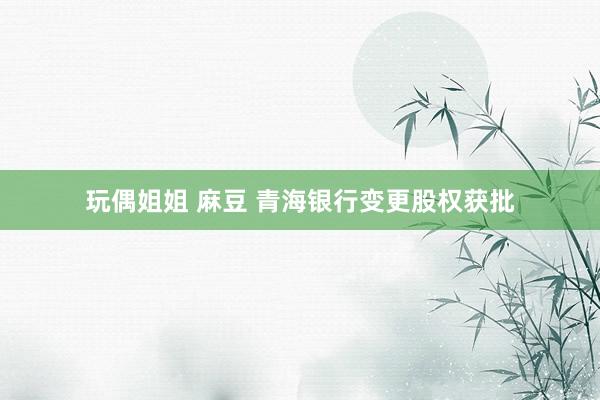 玩偶姐姐 麻豆 青海银行变更股权获批