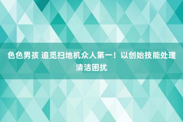 色色男孩 追觅扫地机众人第一！以创始技能处理清洁困扰