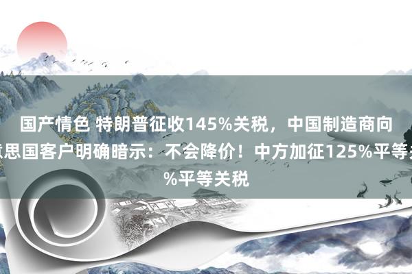 国产情色 特朗普征收145%关税，中国制造商向好意思国客户明确暗示：不会降价！中方加征125%平等关税
