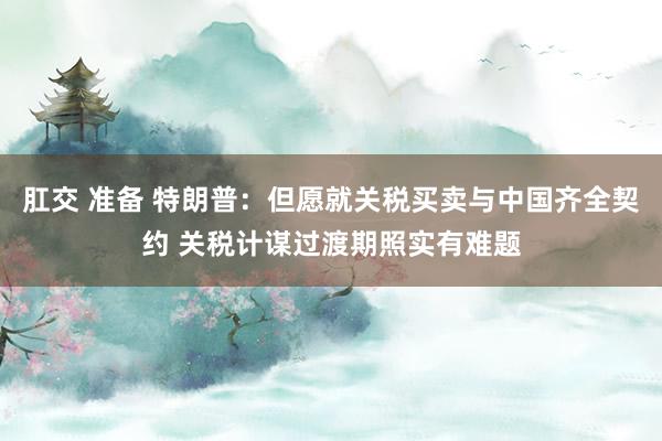 肛交 准备 特朗普：但愿就关税买卖与中国齐全契约 关税计谋过渡期照实有难题