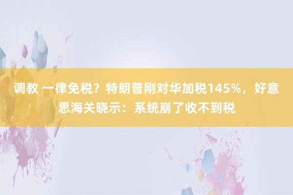调教 一律免税？特朗普刚对华加税145%，好意思海关晓示：系统崩了收不到税