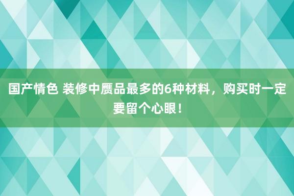 国产情色 装修中赝品最多的6种材料，购买时一定要留个心眼！