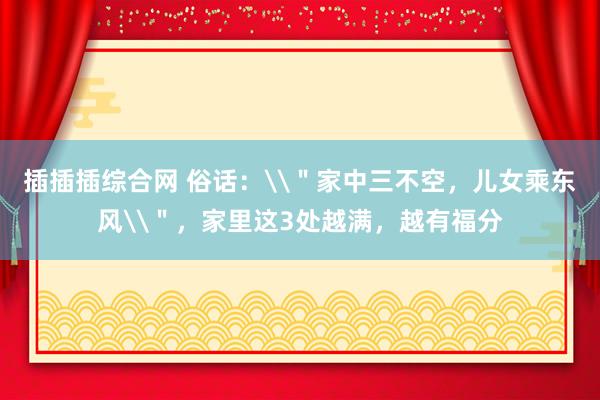 插插插综合网 俗话：\＂家中三不空，儿女乘东风\＂，家里这3处越满，越有福分