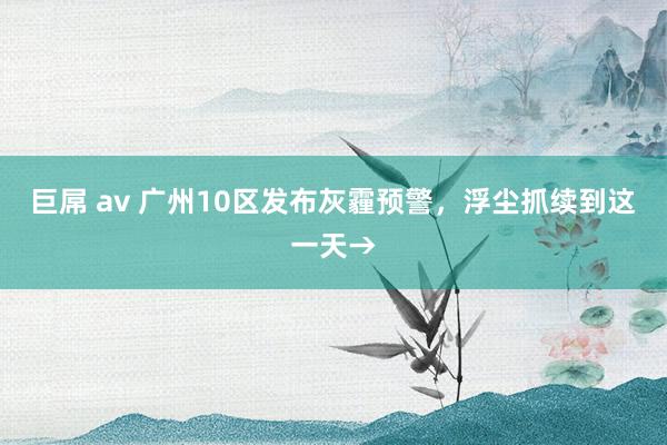 巨屌 av 广州10区发布灰霾预警，浮尘抓续到这一天→
