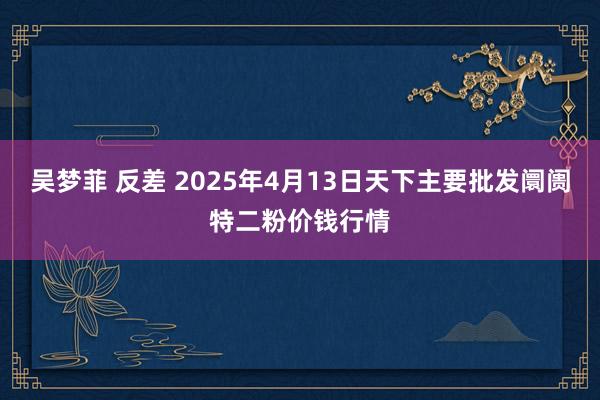 吴梦菲 反差 2025年4月13日天下主要批发阛阓特二粉价钱行情