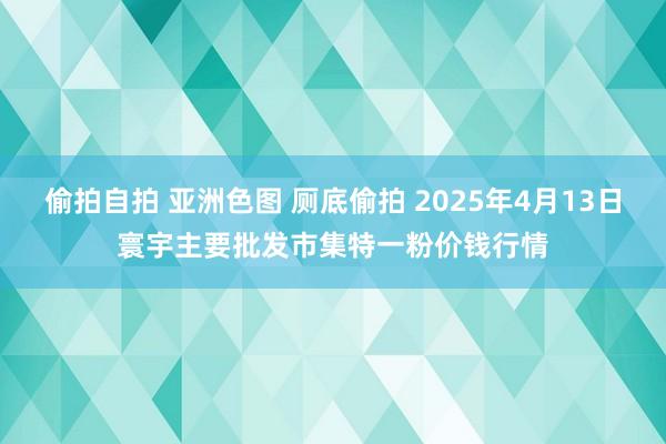 偷拍自拍 亚洲色图 厕底偷拍 2025年4月13日寰宇主要批发市集特一粉价钱行情