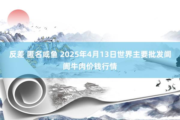 反差 匿名咸鱼 2025年4月13日世界主要批发阛阓牛肉价钱行情