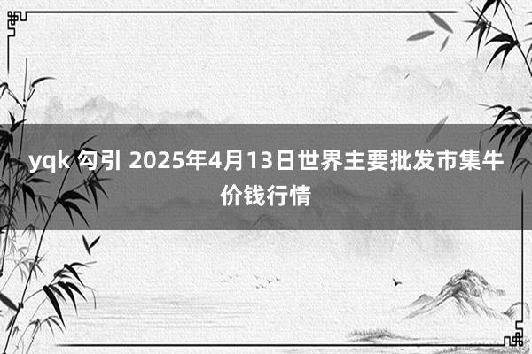 yqk 勾引 2025年4月13日世界主要批发市集牛价钱行情
