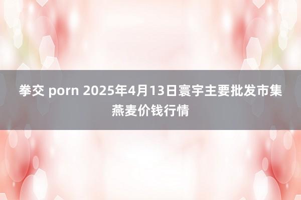 拳交 porn 2025年4月13日寰宇主要批发市集燕麦价钱行情