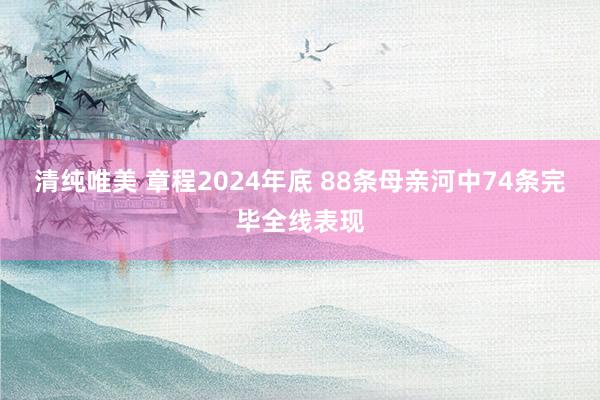 清纯唯美 章程2024年底 88条母亲河中74条完毕全线表现