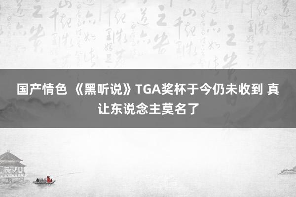 国产情色 《黑听说》TGA奖杯于今仍未收到 真让东说念主莫名了