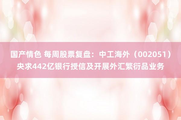 国产情色 每周股票复盘：中工海外（002051）央求442亿银行授信及开展外汇繁衍品业务