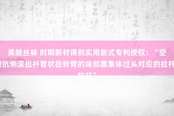 美腿丝袜 时期新材得到实用新式专利授权：“空腹抗侧滚扭杆管状扭转臂的端部麇集体过头对应的拉杆”